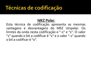 NRZ Polar:
Esta técnica de codificação apresenta as mesmas
vantagens e desvantagens do NRZ Unipolar. Os
limites da onda nesta codificação e “-1” e “1”. O valor
“1” quando o bit a codificar é “1” e o valor “-1” quando
o bit a codificar é “0”.

 
