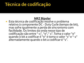 

NRZ Bipolar
Esta técnica de codificação resolve o problema
relativo à componente DC - Duty Cycle (tempo de bit),
mas sofre igualmente a perda de sincronismo com
facilidade. Os limites da onda nesse tipo de
codificação são entre “-1”, “0”,” 1”. Toma o valor “0”
quando o bit a codificar é “0” e toma o valor “1” e “-1”
alternadamente quando o bit a codificar é “1”.

 