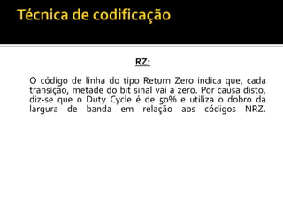 RZ:
O código de linha do tipo Return Zero indica que, cada
transição, metade do bit sinal vai a zero. Por causa disto,
diz-se que o Duty Cycle é de 50% e utiliza o dobro da
largura de banda em relação aos códigos NRZ.

 