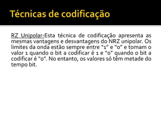 RZ Unipolar-Esta técnica de codificação apresenta as
mesmas vantagens e desvantagens do NRZ unipolar. Os
limites da onda estão sempre entre “1” e “0” e tomam o
valor 1 quando o bit a codificar é 1 e “0” quando o bit a
codificar é “0”. No entanto, os valores só têm metade do
tempo bit.

 