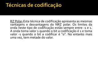 RZ Polar-Esta técnica de codificação apresenta as mesmas
vantagens e desvantagens do NRZ polar. Os limites da
onda neste tipo de codificação estão sempre entre -1 e 1.
A onda toma valor 1 quando o bit a codificação é 1 e toma
valor -1 quando o bit a codificar é “0”. No entanto mais
uma vez, tem metade do valor.

 