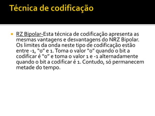 

RZ Bipolar-Esta técnica de codificação apresenta as
mesmas vantagens e desvantagens do NRZ Bipolar.
Os limites da onda neste tipo de codificação estão
entre -1, “0” e 1. Toma o valor “0” quando o bit a
codificar é “0” e toma o valor 1 e -1 alternadamente
quando o bit a codificar é 1. Contudo, só permanecem
metade do tempo.

 