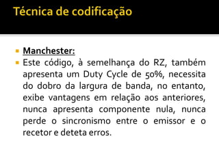 


Manchester:
Este código, à semelhança do RZ, também
apresenta um Duty Cycle de 50%, necessita
do dobro da largura de banda, no entanto,
exibe vantagens em relação aos anteriores,
nunca apresenta componente nula, nunca
perde o sincronismo entre o emissor e o
recetor e deteta erros.

 