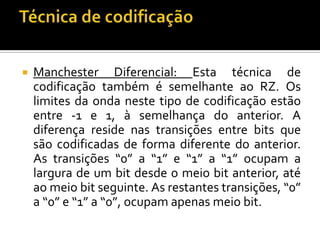 

Manchester Diferencial: Esta técnica de
codificação também é semelhante ao RZ. Os
limites da onda neste tipo de codificação estão
entre -1 e 1, à semelhança do anterior. A
diferença reside nas transições entre bits que
são codificadas de forma diferente do anterior.
As transições “0” a “1” e “1” a “1” ocupam a
largura de um bit desde o meio bit anterior, até
ao meio bit seguinte. As restantes transições, “0”
a “0” e “1” a “0”, ocupam apenas meio bit.

 