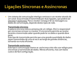 

Um sistema de comunicação interliga o emissor e um recetor através de
um canal. Essa emissão é transmitida por duas ligações, que poderá ser
síncrona e assíncrona. Para o recetor conseguir ler as mensagens ou
dados de comunicação, depende destes tipos de rede.
Transmissão síncrona:
A palavra síncrona indica a presença de um relógio. Ele é o responsável
por sincronizar emissor e o recetor. O sincronismo permite ao recetor
durante a transmissão saber quando pode ler os dados e quando deve
parar.
Este tipo de transmissão permite que uma grande quantidade de dados
sejam transmitidos de uma só vez e ao longo de grandes distâncias,
tornando-se muito eficiente.
Transmissão assíncrona:
Este tipo e comunicação chama-se assíncrona visto não usar relógio para
sincronizar a transmissão de dados. Menos eficiente, mas com baixo
custo e de fácil configuração.

 