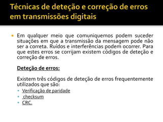 

Em qualquer meio que comuniquemos podem suceder
situações em que a transmissão da mensagem pode não
ser a correta. Ruídos e interferências podem ocorrer. Para
que estes erros se corrijam existem códigos de deteção e
correção de erros.
Deteção de erros:
Existem três códigos de deteção de erros frequentemente
utilizados que são:
 Verificação de paridade
 checksum
 CRC.

 