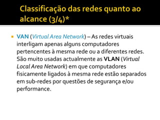 

VAN (Virtual Area Network) – As redes virtuais
interligam apenas alguns computadores
pertencentes à mesma rede ou a diferentes redes.
São muito usadas actualmente as VLAN (Virtual
Local Area Network) em que computadores
fisicamente ligados à mesma rede estão separados
em sub-redes por questões de segurança e/ou
performance.

 