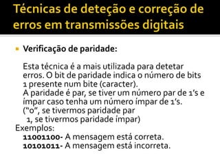 

Verificação de paridade:

Esta técnica é a mais utilizada para detetar
erros. O bit de paridade indica o número de bits
1 presente num bite (caracter).
A paridade é par, se tiver um número par de 1’s e
ímpar caso tenha um número ímpar de 1’s.
(“o”, se tivermos paridade par
1, se tivermos paridade ímpar)
Exemplos:
11001100- A mensagem está correta.
10101011- A mensagem está incorreta.

 