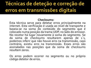 Checksums:
Esta técnica serve para detetar erros principalmente na
internet. Esta verificação é usada ao nível de transporte e
baseia-se na soma do conteúdo do segmento que é
colocado numa posição da trama UDP, no lado do emissor.
No recetor há lugar novamente à soma do segmento. Se
da soma de checksums resultarem apenas de 1´s,
podemos inferir que não houve erro na transmissão, caso
contrário, existiu erro na transmissão. Esses erros são
assinalados nas posições que da soma de checksums
resultem zeros.
Os erros podem ocorrer no segmento ou no próprio
código detetor de erros.

 