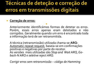 

Correção de erros:


Anteriormente identificámos formas de detetar os erros.
Porém, esses erros apenas eram detetados e não
corrigidos. Geralmente quando um erro é encontrado toda
a informação terá de ser retransmitida.
A técnica (retransmissão) utilizada chama-se ARQAutomatic repeat request, baseia-se em confirmações
positivas e negativas por parte do recetor.
As versões mais utilizadas são Stop and Wait ARQ, Goback-N ARQ e seletive reject ARQ.
Corrigir erros sem retransmissão – código de Hamming

 