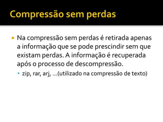 

Na compressão sem perdas é retirada apenas
a informação que se pode prescindir sem que
existam perdas. A informação é recuperada
após o processo de descompressão.
 zip, rar, arj, …(utilizado na compressão de texto)

 