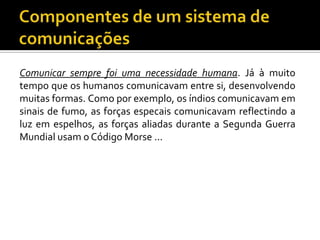Comunicar sempre foi uma necessidade humana. Já à muito
tempo que os humanos comunicavam entre si, desenvolvendo
muitas formas. Como por exemplo, os índios comunicavam em
sinais de fumo, as forças especais comunicavam reflectindo a
luz em espelhos, as forças aliadas durante a Segunda Guerra
Mundial usam o Código Morse ...

 