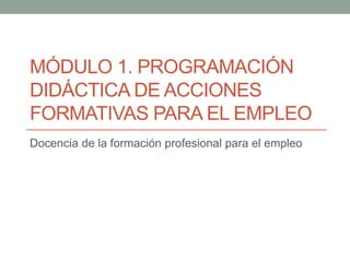 MÓDULO 1. PROGRAMACIÓN
DIDÁCTICA DE ACCIONES
FORMATIVAS PARA EL EMPLEO
Docencia de la formación profesional para el empleo

 