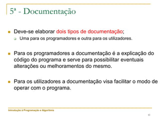 11
5ª - Documentação
 Deve-se elaborar dois tipos de documentação;
 Uma para os programadores e outra para os utilizadores.
 Para os programadores a documentação é a explicação do
código do programa e serve para possibilitar eventuais
alterações ou melhoramentos do mesmo.
 Para os utilizadores a documentação visa facilitar o modo de
operar com o programa.
Introdução à Programação e Algoritmia
 