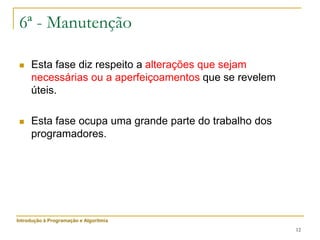12
6ª - Manutenção
 Esta fase diz respeito a alterações que sejam
necessárias ou a aperfeiçoamentos que se revelem
úteis.
 Esta fase ocupa uma grande parte do trabalho dos
programadores.
Introdução à Programação e Algoritmia
 