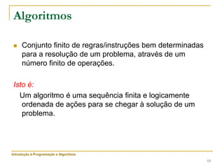 13
Algoritmos
 Conjunto finito de regras/instruções bem determinadas
para a resolução de um problema, através de um
número finito de operações.
Isto é:
Um algoritmo é uma sequência finita e logicamente
ordenada de ações para se chegar à solução de um
problema.
Introdução à Programação e Algoritmia
 