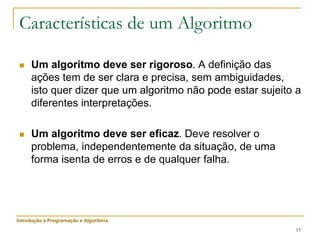 15
Características de um Algoritmo
 Um algoritmo deve ser rigoroso. A definição das
ações tem de ser clara e precisa, sem ambiguidades,
isto quer dizer que um algoritmo não pode estar sujeito a
diferentes interpretações.
 Um algoritmo deve ser eficaz. Deve resolver o
problema, independentemente da situação, de uma
forma isenta de erros e de qualquer falha.
Introdução à Programação e Algoritmia
 