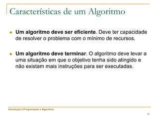 16
Características de um Algoritmo
 Um algoritmo deve ser eficiente. Deve ter capacidade
de resolver o problema com o mínimo de recursos.
 Um algoritmo deve terminar. O algoritmo deve levar a
uma situação em que o objetivo tenha sido atingido e
não existam mais instruções para ser executadas.
Introdução à Programação e Algoritmia
 
