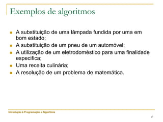 17
Exemplos de algoritmos
 A substituição de uma lâmpada fundida por uma em
bom estado;
 A substituição de um pneu de um automóvel;
 A utilização de um eletrodoméstico para uma finalidade
especifica;
 Uma receita culinária;
 A resolução de um problema de matemática.
Introdução à Programação e Algoritmia
 
