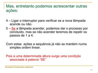 19
Mas, entretanto podemos acrescentar outras
ações:
4 – Ligar o interruptor para verificar se a nova lâmpada
acende ou não.
5 – Se a lâmpada acender, podemos dar o processo por
concluído, mas se não acender teremos de repetir os
passos de 1 a 4.
Com estas ações a sequência já não se mantém numa
simples ordem linear.
Pois a uma determinada altura surge uma condição
associada à palavra “SE”
Introdução à Programação e Algoritmia
 