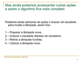 21
Mas ainda podemos acrescentar outras ações
e assim o algoritmo fica mais completo
Podemos ainda adicionar as ações ir buscar um escadote
para mudar a lâmpada, assim fica:
1 – Preparar a lâmpada nova;
2 – Colocar o escadote debaixo do candeeiro;
3 – Retirar a lâmpada fundida;
4 – Colocar a lâmpada nova;
Introdução à Programação e Algoritmia
 