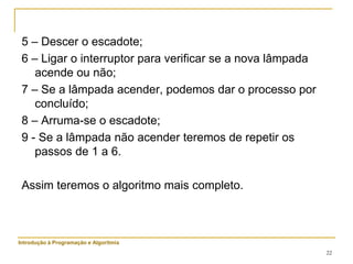 22
5 – Descer o escadote;
6 – Ligar o interruptor para verificar se a nova lâmpada
acende ou não;
7 – Se a lâmpada acender, podemos dar o processo por
concluído;
8 – Arruma-se o escadote;
9 - Se a lâmpada não acender teremos de repetir os
passos de 1 a 6.
Assim teremos o algoritmo mais completo.
Introdução à Programação e Algoritmia
 