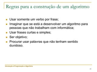 23
Regras para a construção de um algoritmo
 Usar somente um verbo por frase;
 Imaginar que se está a desenvolver um algoritmo para
pessoas que não trabalham com informática;
 Usar frases curtas e simples;
 Ser objetivo;
 Procurar usar palavras que não tenham sentido
duvidoso.
Introdução à Programação e Algoritmia
 