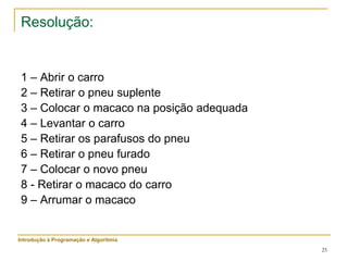 25
Resolução:
1 – Abrir o carro
2 – Retirar o pneu suplente
3 – Colocar o macaco na posição adequada
4 – Levantar o carro
5 – Retirar os parafusos do pneu
6 – Retirar o pneu furado
7 – Colocar o novo pneu
8 - Retirar o macaco do carro
9 – Arrumar o macaco
Introdução à Programação e Algoritmia
 