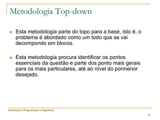 26
Metodologia Top-down
 Esta metodologia parte do topo para a base, isto é, o
problema é abordado como um todo que se vai
decompondo em blocos.
 Esta metodologia procura identificar os pontos
essenciais da questão e parte dos ponto mais gerais
para os mais particulares, até ao nível do pormenor
desejado.
Introdução à Programação e Algoritmia
 