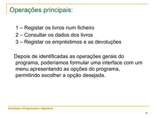 28
Operações principais:
1 – Registar os livros num ficheiro
2 – Consultar os dados dos livros
3 – Registar os empréstimos e as devoluções
Depois de identificadas as operações gerais do
programa, poderíamos formular uma interface com um
menu apresentando as opções do programa,
permitindo escolher a opção desejada.
Introdução à Programação e Algoritmia
 