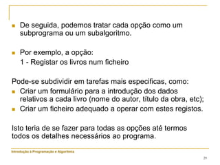 29
 De seguida, podemos tratar cada opção como um
subprograma ou um subalgoritmo.
 Por exemplo, a opção:
1 - Registar os livros num ficheiro
Pode-se subdividir em tarefas mais especificas, como:
 Criar um formulário para a introdução dos dados
relativos a cada livro (nome do autor, título da obra, etc);
 Criar um ficheiro adequado a operar com estes registos.
Isto teria de se fazer para todas as opções até termos
todos os detalhes necessários ao programa.
Introdução à Programação e Algoritmia
 