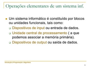30
Operações elementares de um sistema inf.
 Um sistema informático é constituído por blocos
ou unidades funcionais, tais como:
 Dispositivos de input ou entrada de dados.
 Unidade central de processamento ( a que
podemos associar a memória primária).
 Dispositivos de output ou saída de dados.
Introdução à Programação e Algoritmia
 