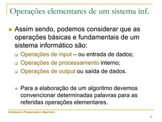 31
 Assim sendo, podemos considerar que as
operações básicas e fundamentais de um
sistema informático são:
 Operações de input – ou entrada de dados;
 Operações de processamento interno;
 Operações de output ou saída de dados.
 Para a elaboração de um algoritmo devemos
convencionar determinadas palavras para as
referidas operações elementares.
Operações elementares de um sistema inf.
Introdução à Programação e Algoritmia
 