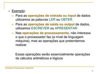 32
 Exemplo:
 Para as operações de entrada ou input de dados
utilizamos as palavras LER ou OBTER
 Para as operações de saída ou output de dados,
utilizamos ESCREVER ou APRESENTAR
 Nas operações de processamento, não interessa
o que o processador faz (a nível de linguagem
máquina), mas as operações que pretendemos
realizar.
Essas operações serão essencialmente operações
de cálculos aritméticos e lógicos
Introdução à Programação e Algoritmia
 