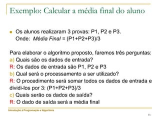 33
Exemplo: Calcular a média final do aluno
 Os alunos realizaram 3 provas: P1, P2 e P3.
Onde: Média Final = (P1+P2+P3)/3
Para elaborar o algoritmo proposto, faremos três perguntas:
a) Quais são os dados de entrada?
R: Os dados de entrada são P1, P2 e P3
b) Qual será o processamento a ser utilizado?
R: O procedimento será somar todos os dados de entrada e
dividi-los por 3: (P1+P2+P3)/3
c) Quais serão os dados de saída?
R: O dado de saída será a média final
Introdução à Programação e Algoritmia
 