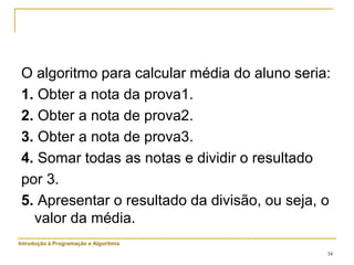 34
O algoritmo para calcular média do aluno seria:
1. Obter a nota da prova1.
2. Obter a nota de prova2.
3. Obter a nota de prova3.
4. Somar todas as notas e dividir o resultado
por 3.
5. Apresentar o resultado da divisão, ou seja, o
valor da média.
Introdução à Programação e Algoritmia
 