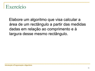 35
Exercício
Elabore um algoritmo que visa calcular a
área de um rectângulo a partir das medidas
dadas em relação ao comprimento e à
largura desse mesmo rectângulo.
Introdução à Programação e Algoritmia
 