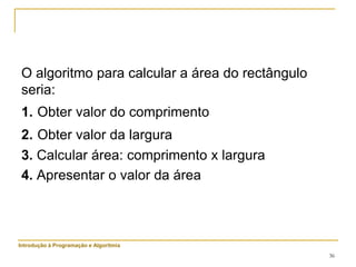 36
O algoritmo para calcular a área do rectângulo
seria:
1. Obter valor do comprimento
2. Obter valor da largura
3. Calcular área: comprimento x largura
4. Apresentar o valor da área
Introdução à Programação e Algoritmia
 