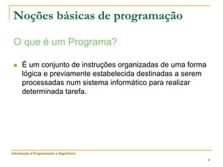 4
Noções básicas de programação
O que é um Programa?
 É um conjunto de instruções organizadas de uma forma
lógica e previamente estabelecida destinadas a serem
processadas num sistema informático para realizar
determinada tarefa.
Introdução à Programação e Algoritmia
 