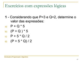 43
Exercícios com expressões lógicas
1 - Considerando que P=3 e Q=2, determine o
valor das expressões:
a) P + Q * 5
b) (P + Q ) * 5
c) P + 5 * Q / 2
d) (P + 5 * Q) / 2
Introdução à Programação e Algoritmia
 