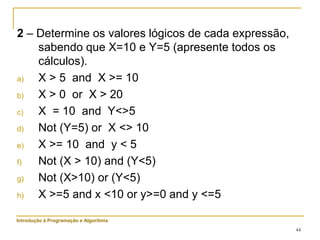 44
2 – Determine os valores lógicos de cada expressão,
sabendo que X=10 e Y=5 (apresente todos os
cálculos).
a) X > 5 and X >= 10
b) X > 0 or X > 20
c) X = 10 and Y<>5
d) Not (Y=5) or X <> 10
e) X >= 10 and y < 5
f) Not (X > 10) and (Y<5)
g) Not (X>10) or (Y<5)
h) X >=5 and x <10 or y>=0 and y <=5
Introdução à Programação e Algoritmia
 