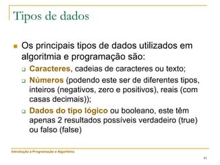 45
Tipos de dados
 Os principais tipos de dados utilizados em
algoritmia e programação são:
 Caracteres, cadeias de caracteres ou texto;
 Números (podendo este ser de diferentes tipos,
inteiros (negativos, zero e positivos), reais (com
casas decimais));
 Dados do tipo lógico ou booleano, este têm
apenas 2 resultados possíveis verdadeiro (true)
ou falso (false)
Introdução à Programação e Algoritmia
 