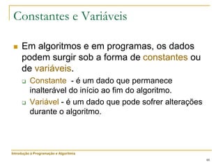 48
Constantes e Variáveis
 Em algoritmos e em programas, os dados
podem surgir sob a forma de constantes ou
de variáveis.
 Constante - é um dado que permanece
inalterável do início ao fim do algoritmo.
 Variável - é um dado que pode sofrer alterações
durante o algoritmo.
Introdução à Programação e Algoritmia
 