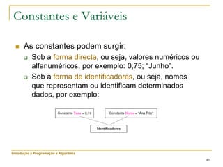 49
Constantes e Variáveis
 As constantes podem surgir:
 Sob a forma directa, ou seja, valores numéricos ou
alfanuméricos, por exemplo: 0,75; “Junho”.
 Sob a forma de identificadores, ou seja, nomes
que representam ou identificam determinados
dados, por exemplo:
Introdução à Programação e Algoritmia
 