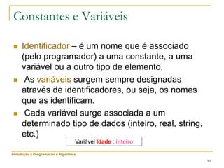 50
 Identificador – é um nome que é associado
(pelo programador) a uma constante, a uma
variável ou a outro tipo de elemento.
 As variáveis surgem sempre designadas
através de identificadores, ou seja, os nomes
que as identificam.
 Cada variável surge associada a um
determinado tipo de dados (inteiro, real, string,
etc.)
Constantes e Variáveis
Variável Idade : inteiro
Introdução à Programação e Algoritmia
 