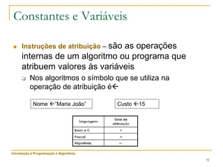 51
Constantes e Variáveis
 Instruções de atribuição – são as operações
internas de um algoritmo ou programa que
atribuem valores às variáveis
 Nos algoritmos o símbolo que se utiliza na
operação de atribuição é
Nome ”Maria João” Custo 15
Introdução à Programação e Algoritmia
 