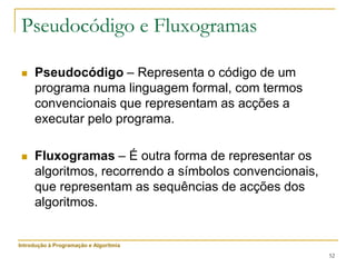 52
Pseudocódigo e Fluxogramas
 Pseudocódigo – Representa o código de um
programa numa linguagem formal, com termos
convencionais que representam as acções a
executar pelo programa.
 Fluxogramas – É outra forma de representar os
algoritmos, recorrendo a símbolos convencionais,
que representam as sequências de acções dos
algoritmos.
Introdução à Programação e Algoritmia
 