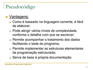 53
Pseudocódigo
 Vantagens:
 Como é baseado na linguagem corrente, é fácil
de elaborar;
 Pode atingir vários níveis de complexidade,
conforme o detalhe com que se escrever;
 Permite acompanhar o tratamento dos dados
facilitando o teste do programa;
 Permite implementar as estruturas elementares
da programação estruturada;
 Serve de base à própria documentação
Introdução à Programação e Algoritmia
 