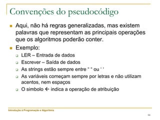 66
Convenções do pseudocódigo
 Aqui, não há regras generalizadas, mas existem
palavras que representam as principais operações
que os algoritmos poderão conter.
 Exemplo:
 LER – Entrada de dados
 Escrever – Saída de dados
 As strings estão sempre entre “ “ ou ‘ ‘
 As variáveis começam sempre por letras e não utilizam
acentos, nem espaços
 O simbolo  indica a operação de atribuição
Introdução à Programação e Algoritmia
 