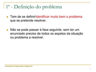 7
1ª - Definição do problema
 Tem de se definir/identificar muito bem o problema
que se pretende resolver.
 Não se pode passar à fase seguinte, sem ter um
enunciado preciso de todos os aspetos da situação
ou problema a resolver.
Introdução à Programação e Algoritmia
 